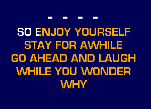 SO ENJOY YOURSELF
STAY FOR AW-IILE
GO AHEAD AND LAUGH
WHILE YOU WONDER
WHY