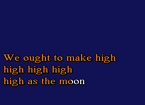 XVe ought to make high
high high high
high as the moon