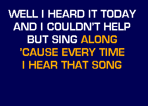 WELL I HEARD IT TODAY
AND I COULDN'T HELP
BUT SING ALONG
'CAUSE EVERY TIME
I HEAR THAT SONG