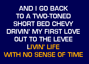 AND I GO BACK
TO A TWO-TONED
SHORT BED CHEW
DRIVIM MY FIRST LOVE
OUT TO THE LEVEE
LIVIN' LIFE
WITH NO SENSE OF TIME