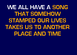 WE ALL HAVE A SONG
THAT SOMEHOW
STAMPED OUR LIVES
TAKES US TO ANOTHER
PLACE AND TIME