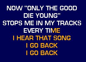 NOW ONLY THE GOOD
DIE YOUNG
STOPS ME IN MY TRACKS
EVERY TIME
I HEAR THAT SONG
I GO BACK
I GO BACK