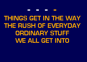THINGS GET IN THE WAY
THE RUSH 0F EVERYDAY
ORDINARY STUFF
WE ALL GET INTO