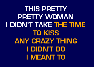 THIS PRETTY
PRETTY WOMAN
I DIDN'T TAKE THE TIME
TO KISS
ANY CRAZY THING
I DIDN'T DO
I MEANT T0