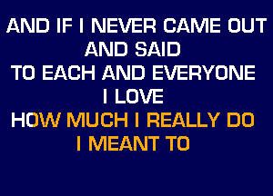 AND IF I NEVER CAME OUT
AND SAID
TO EACH AND EVERYONE
I LOVE
HOW MUCH I REALLY DO
I MEANT T0