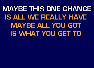 MAYBE THIS ONE CHANCE
IS ALL WE REALLY HAVE
MAYBE ALL YOU GOT
IS WHAT YOU GET TO