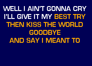 WELL I AIN'T GONNA CRY
I'LL GIVE IT MY BEST TRY
THEN KISS THE WORLD
GOODBYE
AND SAY I MEANT T0