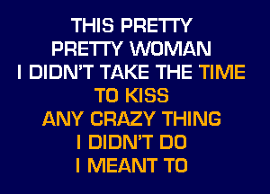 THIS PRETTY
PRETTY WOMAN
I DIDN'T TAKE THE TIME
TO KISS
ANY CRAZY THING
I DIDN'T DO
I MEANT T0