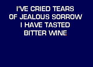 I'VE CRIED TEARS
0F JEALUUS BORROW
I HAVE TASTED
BITTER WINE