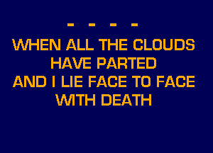WHEN ALL THE CLOUDS
HAVE PARTED
AND I LIE FACE TO FACE
WITH DEATH