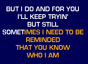 BUT I DO AND FOR YOU
I'LL KEEP TRYIN'

BUT STILL
SOMETIMES I NEED TO BE
REMINDED
THAT YOU KNOW
INHO I AM