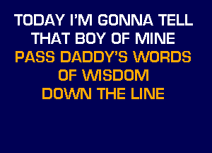 TODAY I'M GONNA TELL
THAT BOY OF MINE
PASS DADDY'S WORDS
0F WISDOM
DOWN THE LINE