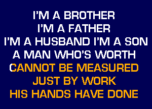I'M A BROTHER
I'M A FATHER
I'M A HUSBAND I'M A SON
A MAN WHO'S WORTH
CANNOT BE MEASURED
JUST BY WORK
HIS HANDS HAVE DONE
