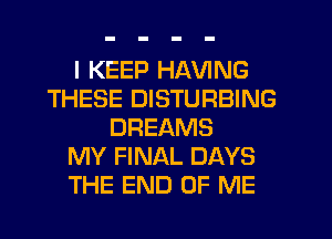 I KEEP HAVING
THESE DISTURBING
DREAMS
MY FINAL DAYS
THE END OF ME