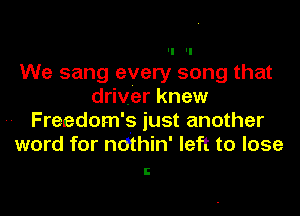II II
We sang every song that
driver knew
Freedom's just another
word for ndthin' left to lose
