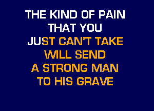 THE KIND OF PAIN
THAT YOU
JUST CAN'T TAKE
WILL SEND
A STRONG MAN
TO HIS GRAVE

g