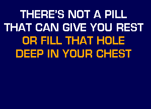 THERE'S NOT A PILL
THAT CAN GIVE YOU REST
0R FILL THAT HOLE
DEEP IN YOUR CHEST