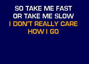 SO TAKE ME FAST
0R TAKE ME SLOW
I DON'T REALLY CARE
HOWI GO