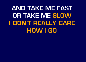 AND TAKE ME FAST
0R TAKE ME SLOW
I DON'T REALLY CARE
HOWI GO