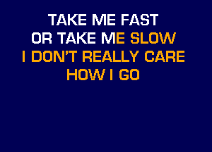 TAKE ME FAST
0R TAKE ME SLOW
I DON'T REALLY CARE
HDWI GD