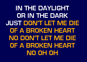 IN THE DAYLIGHT
OR IN THE DARK
JUST DON'T LET ME DIE
OF A BROKEN HEART
N0 DON'T LET ME DIE
OF A BROKEN HEART
ND 0H 0H