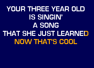 YOUR THREE YEAR OLD
IS SINGIM
A SONG
THAT SHE JUST LEARNED
NOW THAT'S COOL