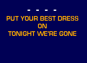 PUT YOUR BEST DRESS
0N
TONIGHT WERE GONE