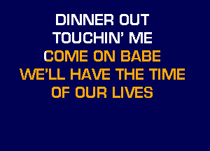 DINNER OUT
TOUCHIN' ME
COME ON BABE
WE'LL HAVE THE TIME
OF OUR LIVES