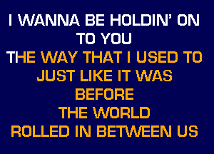 I WANNA BE HOLDIN' ON
TO YOU
THE WAY THAT I USED TO
JUST LIKE IT WAS
BEFORE
THE WORLD
ROLLED IN BETWEEN US