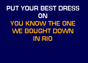 PUT YOUR BEST DRESS
ON
YOU KNOW THE ONE
WE BOUGHT DOWN
IN RIO