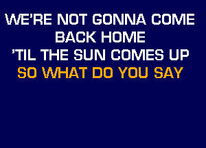 WERE NOT GONNA COME
BACK HOME
'TIL THE SUN COMES UP
80 WHAT DO YOU SAY