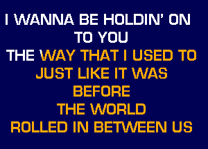 I WANNA BE HOLDIN' ON
TO YOU
THE WAY THAT I USED TO
JUST LIKE IT WAS
BEFORE
THE WORLD
ROLLED IN BETWEEN US