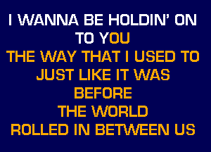 I WANNA BE HOLDIN' ON
TO YOU
THE WAY THAT I USED TO
JUST LIKE IT WAS
BEFORE
THE WORLD
ROLLED IN BETWEEN US