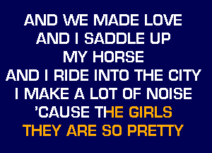 AND WE MADE LOVE
AND I SADDLE UP
MY HORSE
AND I RIDE INTO THE CITY
I MAKE A LOT OF NOISE
'CAUSE THE GIRLS
THEY ARE SO PRETTY