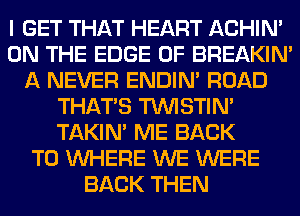 I GET THAT HEART ACHIN'
ON THE EDGE OF BREAKIN'
A NEVER ENDIN' ROAD
THAT'S TUVISTIM
TAKIN' ME BACK
TO WHERE WE WERE
BACK THEN