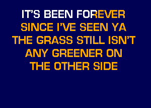 ITS BEEN FOREVER
SINCE I'VE SEEN YA
THE GRASS STILL ISN'T
ANY GREENER ON
THE OTHER SIDE