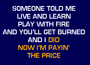 SOMEONE TOLD ME
LIVE AND LEARN
PLAY WITH FIRE

AND YOU'LL GET BURNED
AND I DID
NOW I'M PAYIN'
THE PRICE