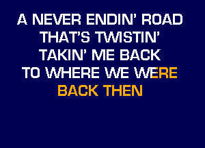 A NEVER ENDIN' ROAD
THAT'S TUVISTIM
TAKIN' ME BACK

TO WHERE WE WERE

BACK THEN