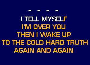 I TELL MYSELF
I'M OVER YOU
THEN I WAKE UP
TO THE COLD HARD TRUTH
AGAIN AND AGAIN