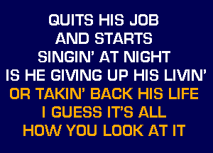 QUITS HIS JOB
AND STARTS
SINGIM AT NIGHT
IS HE GIVING UP HIS LIVIN'
0R TAKIN' BACK HIS LIFE
I GUESS ITS ALL
HOW YOU LOOK AT IT