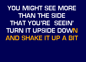 YOU MIGHT SEE MORE
THAN THE SIDE
THAT YOU'RE SEEIN'
TURN IT UPSIDE DOWN
AND SHAKE IT UP A BIT