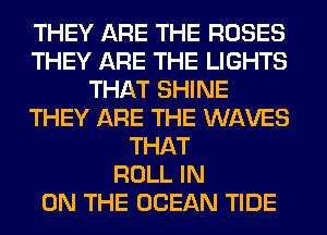 THEY ARE THE ROSES
THEY ARE THE LIGHTS
THAT SHINE
THEY ARE THE WAVES
THAT
ROLL IN
ON THE OCEAN TIDE