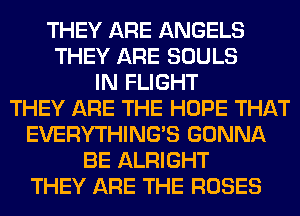 THEY ARE ANGELS
THEY ARE SOULS
IN FLIGHT
THEY ARE THE HOPE THAT
EVERYTHINGB GONNA
BE ALRIGHT
THEY ARE THE ROSES