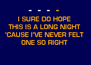 I SURE DO HOPE
THIS IS A LONG NIGHT
'CAUSE I'VE NEVER FELT
ONE 80 RIGHT