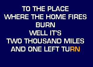 TO THE PLACE
WHERE THE HOME FIRES
BURN
WELL ITS
TWO THOUSAND MILES
AND ONE LEFT TURN