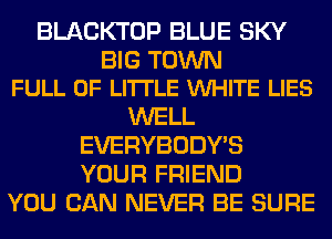 BLACKTOP BLUE SKY

BIG TOWN
FULL OF LITTLE VUHITE LIES

WELL
EVERYBODY'S
YOUR FRIEND

YOU CAN NEVER BE SURE