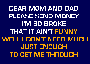 DEAR MOM AND DAD
PLEASE SEND MONEY
I'M SO BROKE
THAT IT AIN'T FUNNY
WELL I DON'T NEED MUCH
JUST ENOUGH
TO GET ME THROUGH