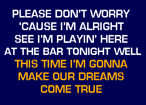 PLEASE DON'T WORRY
'CAUSE I'M ALRIGHT

SEE I'M PLAYIN' HERE
AT THE BAR TONIGHT WELL

THIS TIME I'M GONNA
MAKE OUR DREAMS
COME TRUE