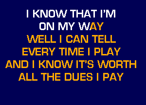 I KNOW THAT I'M
ON MY WAY
WELL I CAN TELL
EVERY TIME I PLAY
AND I KNOW ITIS WORTH
ALL THE DUES I PAY