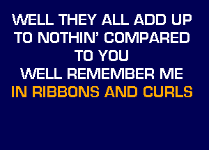 WELL THEY ALL ADD UP
TO NOTHIN' COMPARED
TO YOU
WELL REMEMBER ME
IN RIBBONS AND CURLS